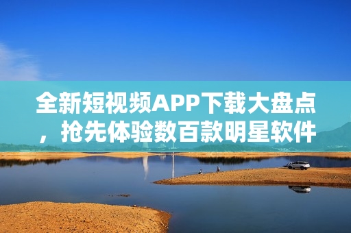 全新短视频APP下载大盘点，抢先体验数百款明星软件