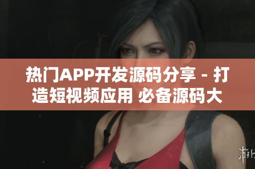 热门APP开发源码分享 - 打造短视频应用 必备源码大全