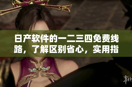 日产软件的一二三四免费线路，了解区别省心，实用指南分享