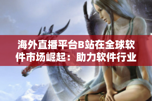 海外直播平台B站在全球软件市场崛起：助力软件行业国际化