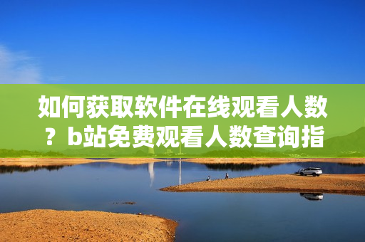 如何获取软件在线观看人数？b站免费观看人数查询指南!
