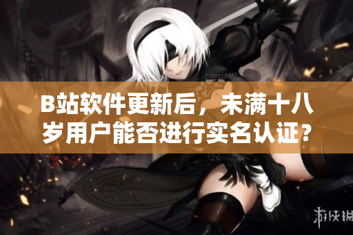 B站软件更新后，未满十八岁用户能否进行实名认证？