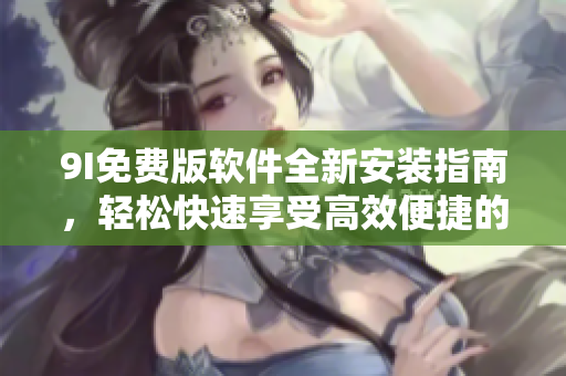 9I免费版软件全新安装指南，轻松快速享受高效便捷的操作体验
