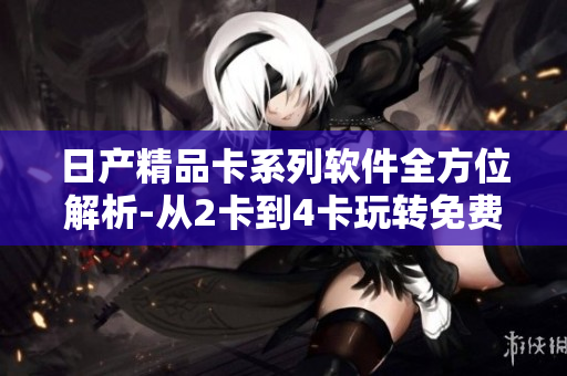 日产精品卡系列软件全方位解析-从2卡到4卡玩转免费功能
