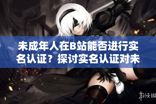 未成年人在B站能否进行实名认证？探讨实名认证对未成年软件用户的必要性