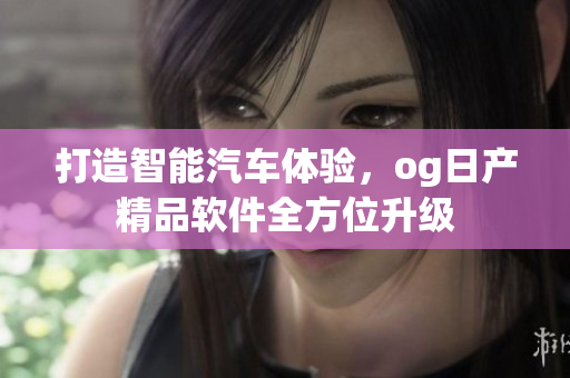 打造智能汽车体验，og日产精品软件全方位升级