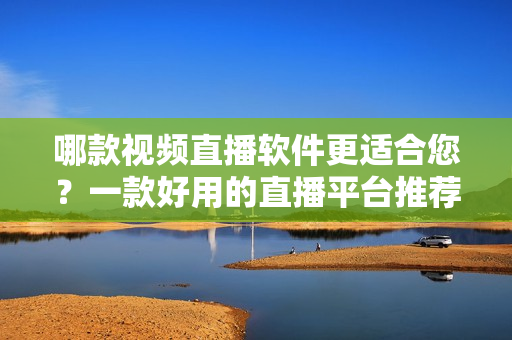 哪款视频直播软件更适合您？一款好用的直播平台推荐