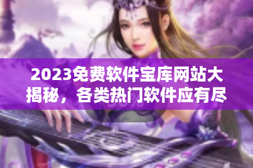 2023免费软件宝库网站大揭秘，各类热门软件应有尽有