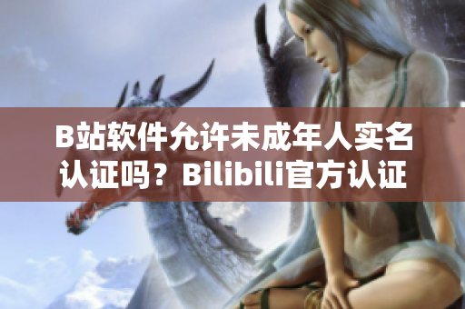 B站软件允许未成年人实名认证吗？Bilibili官方认证政策详解