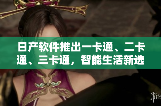 日产软件推出一卡通、二卡通、三卡通，智能生活新选择