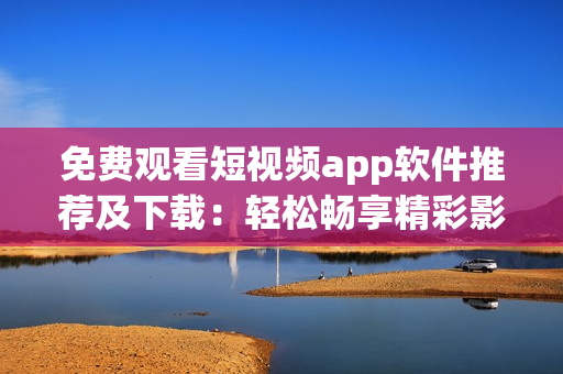 免费观看短视频app软件推荐及下载：轻松畅享精彩影视大片