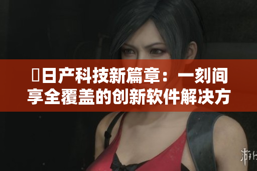 犉日产科技新篇章：一刻间享全覆盖的创新软件解决方案