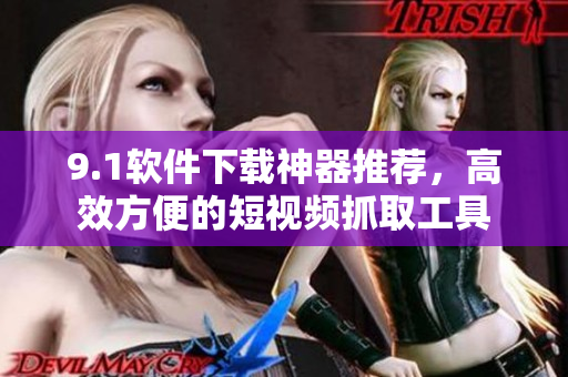 9.1软件下载神器推荐，高效方便的短视频抓取工具