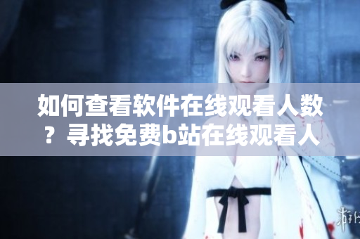 如何查看软件在线观看人数？寻找免费b站在线观看人数的方法