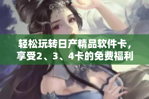 轻松玩转日产精品软件卡，享受2、3、4卡的免费福利
