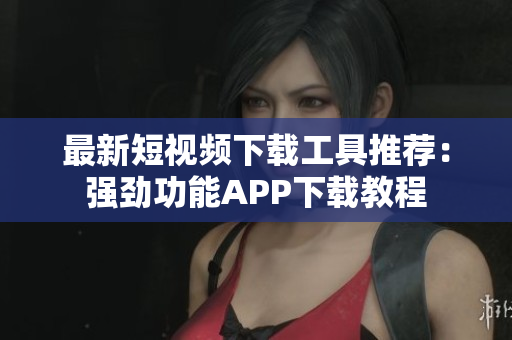 最新短视频下载工具推荐：强劲功能APP下载教程