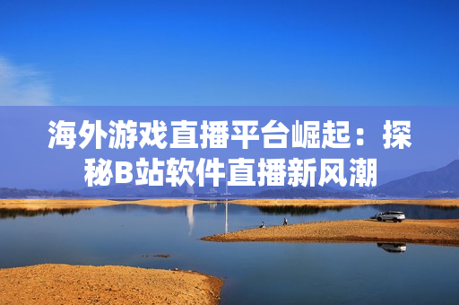 海外游戏直播平台崛起：探秘B站软件直播新风潮