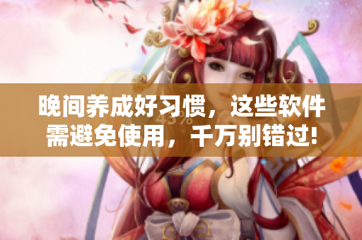 晚间养成好习惯，这些软件需避免使用，千万别错过!