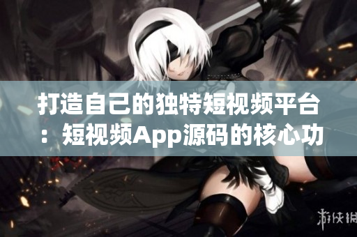 打造自己的独特短视频平台：短视频App源码的核心功能和创新模式