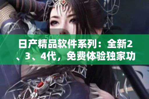 日产精品软件系列：全新2、3、4代，免费体验独家功能