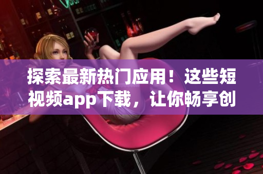 探索最新热门应用！这些短视频app下载，让你畅享创意无限