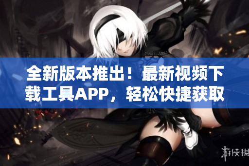 全新版本推出！最新视频下载工具APP，轻松快捷获取短视频资源