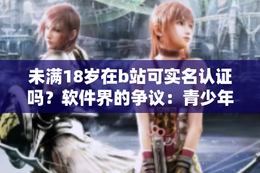 未满18岁在b站可实名认证吗？软件界的争议：青少年身份怎么保护？