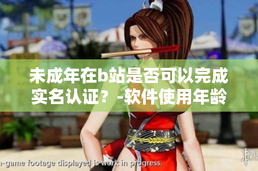 未成年在b站是否可以完成实名认证？-软件使用年龄限制及实名认证探讨