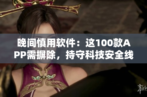 晚间慎用软件：这100款APP需摒除，持守科技安全线
