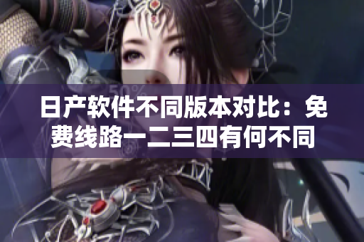 日产软件不同版本对比：免费线路一二三四有何不同