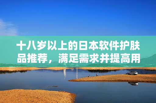 十八岁以上的日本软件护肤品推荐，满足需求并提高用户体验