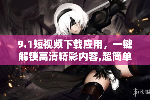 9.1短视频下载应用，一键解锁高清精彩内容,超简单操作,惊艳体验!