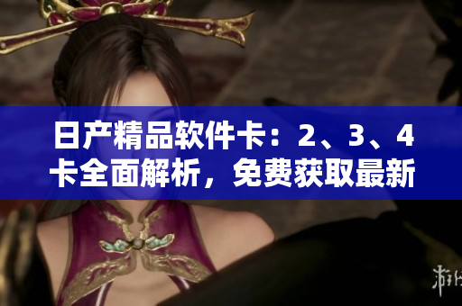 日产精品软件卡：2、3、4卡全面解析，免费获取最新版本及功能介绍