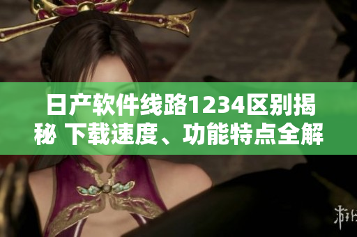 日产软件线路1234区别揭秘 下载速度、功能特点全解析
