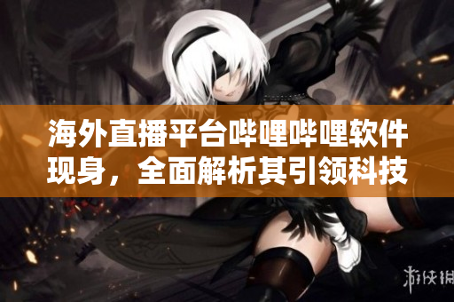 海外直播平台哔哩哔哩软件现身，全面解析其引领科技尖端的直播特色