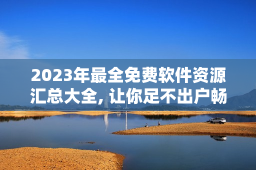 2023年最全免费软件资源汇总大全, 让你足不出户畅享软件乐趣。