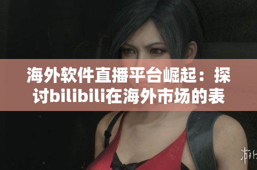 海外软件直播平台崛起：探讨bilibili在海外市场的表现