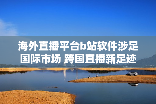 海外直播平台b站软件涉足国际市场 跨国直播新足迹