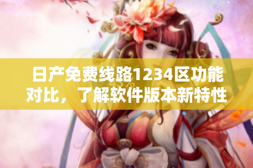 日产免费线路1234区功能对比，了解软件版本新特性