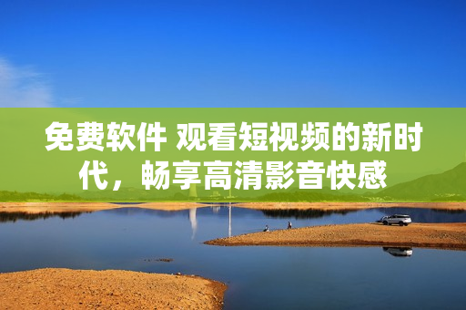 免费软件 观看短视频的新时代，畅享高清影音快感