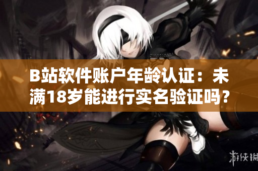 B站软件账户年龄认证：未满18岁能进行实名验证吗？