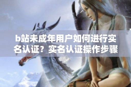 b站未成年用户如何进行实名认证？实名认证操作步骤及注意事项