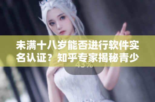 未满十八岁能否进行软件实名认证？知乎专家揭秘青少年实名认证的注意事项