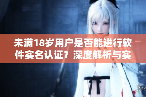 未满18岁用户是否能进行软件实名认证？深度解析与实操指引
