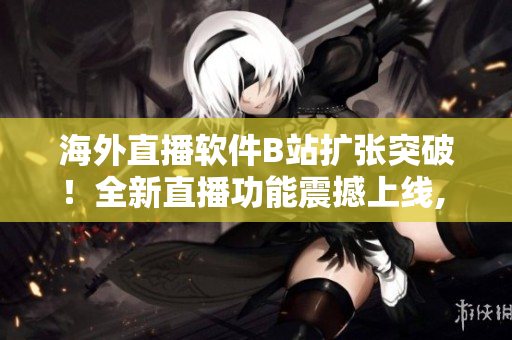 海外直播软件B站扩张突破！全新直播功能震撼上线, 用户体验升级!
