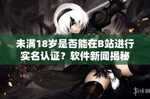 未满18岁是否能在B站进行实名认证？软件新闻揭秘
