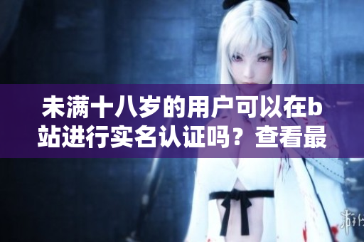 未满十八岁的用户可以在b站进行实名认证吗？查看最新软件规定