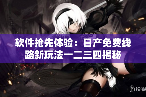 软件抢先体验：日产免费线路新玩法一二三四揭秘