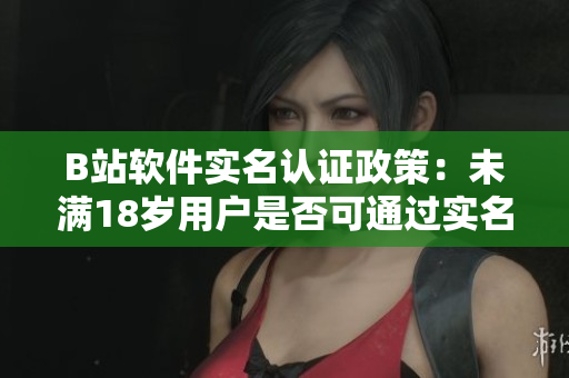 B站软件实名认证政策：未满18岁用户是否可通过实名认证？