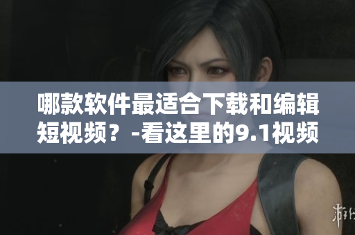 哪款软件最适合下载和编辑短视频？-看这里的9.1视频下载利器